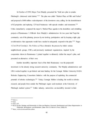 43
In October of 1999, Mayor Tom Murphy presented his “bold new plan to remake
Pittsburgh’s distressed retail district.”223 The plan was called “Market Place at Fifth and Forbes”
and proposed a $480 million redevelopment of the downtown area, calling for the demolishment
of 62 properties and replacing 125 local businesses with upscale retailers and restaurants.224
Critics immediately compared the mayor’s Market Place agenda to the demolition and rebuilding
projects of Renaissance I. Officials from Murphy’s administration for two years had “kept the
community out of the planning process by not inviting participation and by keeping a tight grip
on information that opponents would have needed to adequately respond to the plan.”225 Pages
112 to139 of Crowley’s The Politics of Place chronicle the process by which various
neighborhoods groups, CDCs, and previously mentioned organizations, inspired by the
cooperation shown in Renaissance I, joined together to ultimately defeat the mayor’s plan, and
presented an alternative of their own.
Another incredibly important facet of the third Renaissance was the purposeful
investment in the already strong research university community. The Murphy administration and
URA worked together to get federal and state funding for the Carnegie Mellon University-NASA
Robotics Engineering Consortium Initiative with the purpose of exploiting the commercial
potential of robotics technologies.226 Today, Carnegie Mellon is leading the world in robotics
research, and people from outside the Pittsburgh region seek treatment at the University of
Pittsburgh medical system.227 Unlike industry, universities are incredibly invested in their
223 Ibid.,1.
224 Ibid.
225 Ibid.,127.
226 Brian Jacobs, Strategy and Partnership in Cities and Regions: Economic Development and Urban Regeneration in
Pittsburgh, Birmingham, and Rotterdam, (New York: St. Martin’s Press,2000):95.
227 Renn, in discussion with the author.
 