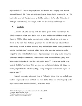 44
physical capital.228 They are not going to leave their location like a company could. Current
Mayor of Pittsburgh Bill Peduto had this to say about the “Eds & Meds” impact on his city: “The
[steel] mills never left. They just moved up the hills, and [now] they’re called [University of
Pittsburgh Medical Center], and Carnegie Mellon and the University of Pittsburgh.”229
V. Conclusion
Across the U.S., cities are very weak. The federal system divides power between the
federal government and the states, leaving cities as urban administrative divisions of their states.
Except for CDBGs, federal funding very rarely goes to cities; rather, it goes to the states to
allocate as they wish. Thus, the federal government has very little influence and control over
cities directly. It would be neither politically likely nor appropriate for the federal government to
intervene on behalf of city’s economic affairs. And in swing states, the government can be
competitive to the point of ineffectiveness: a Republican mayor is not going to give money to a
Democratic municipal administration, and vice versa. But in the case of Detroit, giving more
power directly to the cities is a bad idea—and Lansing agrees.230 “It is like the parable of the
talents in the Bible,” says Renn. “Until you prove you can be trusted with the little things, you
are not going to be trusted with the big things. Giving more power to an economic region is a
different story.”231
Regional cooperation, a dominant theme in Pittsburgh’s history of the past hundred years,
has been conspicuously absent in Detroit. The blame for this failure does not rest squarely on the
mayor’s office or the business community, but is rather shared:
228 Eric Montarti (policy analyst),in discussion with the author, 2014.
229 Ghosh, “A Tale of Three Cities.”
230 Lupher, in discussion with the author.
231 Renn, in discussion with the author.
 