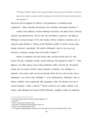 45
“The failure of Detroit’s regime to form a regional coalition cannot be reduced to the failure of an effective
mayor-center coalition to emerge but reflects inadequacies on both sides of the public-private fence and in
fence-building.”232
Detroit has also been plagued by “relatively weak participation in community-based
organizations,” further protecting the mayoralty from contending with popular discontent.233
Another crucial difference between Pittsburgh and Detroit is the linked factors of freeway
expansion and suburbanization. The two cities have had different experiences with highways.
Pittsburgh is among the largest of U.S. cities lacking a beltway (a highway encircling a city, as
opposed to going through it). “Getting around Pittsburgh is painful to travelers because going
through downtown is unavoidable. The benefit to Pittsburgh is that it is very easy to get
downtown; everything converges there in the Golden Triangle.”234
Detroit, in comparison, has more freeway miles per land area than most U.S. cities
because “the auto –dominated economy wanted a landscape that supported its values.”235 These
highways serve little purpose except to help suburbanites further avoid the city. The physical
location that was crucial to Detroit’s initial prosperity is a hindrance now: Michigan is a
peninsula; cross-country traffic does not pass through Detroit the way it does in cities such as
Indianapolis, or to a lesser extent, Pittsburgh.236 As for suburbanization, Pittsburgh’s lack of a
beltway combined with its significantly hilly topography to limit “the direction and scale of
outward expansion,” relative to Detroit.237 Detroit would lose over a million residents to the
suburbs, while Pittsburgh lost around 300,000. Pittsburgh’s population decline was significant,
232 Hyung, “Regional Restructuring and Urban Regimes,” 17.
233 Ibid.,18.
234 Renn, in discussion with the author.
235 Saunders,“The Reasons Behind Detroit’s Decline.”
236 Renn, in discussion with the author.
237 Dr. Stephanie Ryberg-Webster (professor of urban affairs),in discussion with the author, 2014.
 