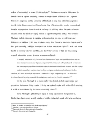 47
college of engineering) to almost 29,000 students.243 Yet there are a crucial differences for
Detroit: WSU is a public university, whereas Carnegie Mellon University and Duquesne
University are private and the University of Pittsburgh is only state-related (a designation
specific to the Commonwealth of Pennsylvania; four of its universities receive non-preferred
financial appropriations from the state in exchange for offering tuition discounts to in-state
students, while the university legally remains a separate and private entity). And for native
Michigan students interested in medicine and engineering, not only is world-renowned
University of Michigan (UM) only 45 minutes away from Detroit in Ann Arbor, but the state’s
land grant university, Michigan State (MSU) is an hour away in the capital.244 WSU will never
be able to compete with UM and MSU, not that WSU’s second or third tier status among
research universities negates its status as an asset to Detroit:
“It is clearly important to a city/region to have the presence of major educational institutions from an
innovation and economic development perspective.Universities such as Wayne State fill an important
role in serving the population of their cities, many of whom are lower-income residents,first-time college
students and perhaps unable to attend or afford prestigious institutions such as Carnegie Mellon.
Therefore, It is worth investing in Wayne State - not because it might compete fully with UM or because
it will save Detroit, but rather because it fills an important role in serving Detroit's population.”245
On that note, Pittsburgh is so much smaller than Detroit, in both square miles and
population, that despite being a major U.S. city and regional capital with a diversified economy,
it is able to be dominated by the research university cluster.246
Third, Pittsburgh’s philanthropic legacy is nearly unparalleled. For generations,
Pittsburghers have grown up with a cadre of wealthy, influential people who have cared about
243 Katz, “A Growth Strategy for Post-Bankruptcy Detroit.”
244 Saunders,in discussion with the author.
245 Ryberg-Webster, in discussion with the author.
246 Renn, in discussion with the author.
 