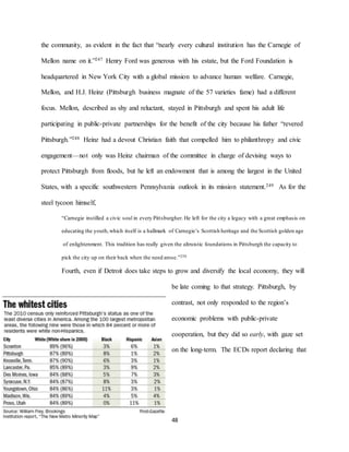 48
the community, as evident in the fact that “nearly every cultural institution has the Carnegie of
Mellon name on it.”247 Henry Ford was generous with his estate, but the Ford Foundation is
headquartered in New York City with a global mission to advance human welfare. Carnegie,
Mellon, and H.J. Heinz (Pittsburgh business magnate of the 57 varieties fame) had a different
focus. Mellon, described as shy and reluctant, stayed in Pittsburgh and spent his adult life
participating in public-private partnerships for the benefit of the city because his father “revered
Pittsburgh.”248 Heinz had a devout Christian faith that compelled him to philanthropy and civic
engagement—not only was Heinz chairman of the committee in charge of devising ways to
protect Pittsburgh from floods, but he left an endowment that is among the largest in the United
States, with a specific southwestern Pennsylvania outlook in its mission statement.249 As for the
steel tycoon himself,
“Carnegie instilled a civic soul in every Pittsburgher. He left for the city a legacy with a great emphasis on
educating the youth,which itself is a hallmark of Carnegie’s Scottish heritage and the Scottish golden age
of enlightenment. This tradition has really given the altruistic foundations in Pittsburgh the capacity to
pick the city up on their back when the need arose.”250
Fourth, even if Detroit does take steps to grow and diversify the local economy, they will
be late coming to that strategy. Pittsburgh, by
contrast, not only responded to the region’s
economic problems with public-private
cooperation, but they did so early, with gaze set
on the long-term. The ECDs report declaring that
248 Fitzpatrick,“The Story of Urban Renewal.”
249 Jensen, in discussion with the author.
250 Russell,in discussion with the author.
 