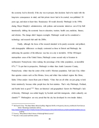 49
the economy had to diversify if the city was to prosper, that decisions had to be made with the
long-term consequences in mind, and that private invest had to be courted, was published 30
years ago, and taken to heart then. Renaissance III would diversify Pittsburgh in the 1990s
during Mayor Murphy’s administration, with policies and economic initiatives out of City Hall
intentionally shifting the economic base to education, tourism, health care, medicine, finance,
and robotics. The change didn’t happen overnight; Pittsburgh would not be considered a
technology and research hub until the 2000s.
Finally, although the focus of the research intended to be purely economic and political,
with demographic differences as sharply contrasted as those in Detroit and Pittsburgh, the
addressing the question of the influence race has on a city is inevitable. Of the 100 largest
metropolitan areas of the United States, Pittsburgh comes second only to Scranton in
northeastern Pennsylvania when ranking the percentage of the white population, an incredible
87%.251 To put that in perspective, Pittsburgh is whiter than Amish Lancaster County,
Pennsylvania; whiter than the center of the world’s Mormon population, Salt Lake City; whiter
than agrarian centers such as Des Moines, Iowa; and whiter than isolated regions like Boise,
Idaho. Urban analyst Aaron Renn puts it bluntly: “Cities that are all white are just going to look
better statistically because white people have the best statistics. That’s why Pittsburgh, Portland,
and Seattle look so good.”252 There are historical and geographical factors for Pittsburgh’s lack
of diversity. Pittsburgh was settled largely by Scottish and Irish immigrants, which culturally are
clannish.253 Pittsburghers are very proud that the city has developed its own insular dialect,
251 WilliamH.Frey, “The New Metro Minority Map: Regional Shifts in Hispanics,Asians,and Blacks fromCensus
2010,” Brookings Institution (2011),
http://www.brookings.edu/~/media/research/files/papers/2011/8/31%20census%20race%20frey/0831censusr
acefrey.
252 Francis,“Why Detroit Won’t Have a Pittsburgh Renaissance.”
253 Russell,in discussion with the author.
 