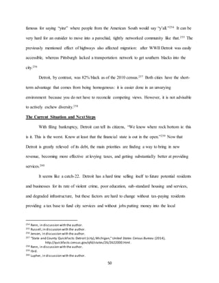50
famous for saying “yinz” where people from the American South would say “y’all.”254 It can be
very hard for an outsider to move into a parochial, tightly networked community like that.255 The
previously mentioned effect of highways also affected migration: after WWII Detroit was easily
accessible, whereas Pittsburgh lacked a transportation network to get southern blacks into the
city.256
Detroit, by contrast, was 82% black as of the 2010 census.257 Both cities have the short-
term advantage that comes from being homogenous: it is easier done in an unvarying
environment because you do not have to reconcile competing views. However, it is not advisable
to actively eschew diversity.258
The Current Situation and Next Steps
With filing bankruptcy, Detroit can tell its citizens, “We know where rock bottom is: this
is it. This is the worst. Know at least that the financial state is out in the open.”259 Now that
Detroit is greatly relieved of its debt, the main priorities are finding a way to bring in new
revenue, becoming more effective at levying taxes, and getting substantially better at providing
services.260
It seems like a catch-22. Detroit has a hard time selling itself to future potential residents
and businesses for its rate of violent crime, poor education, sub-standard housing and services,
and degraded infrastructure, but these factors are hard to change without tax-paying residents
providing a tax base to fund city services and without jobs putting money into the local
254 Renn, in discussion with the author.
255 Russell,in discussion with the author.
256 Jensen, in discussion with the author.
257 “State and County QuickFacts:Detroit (city),Michigan,” United States Census Bureau (2014),
http://quickfacts.census.gov/qfd/states/26/2622000.html.
258 Renn, in discussion with the author.
259 Ibid.
260 Lupher, in discussion with the author.
 