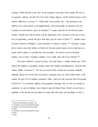 51
economy. Which side has to give first? Some academics reason that “more people will move to
an expensive, high-tax city like New York, than a cheap, high-tax one like Detroit because of the
massive differential in services.”261 Others hold a more positive line— that Downtown and
Midtown are a stark contrast to the neighborhoods, and young people are attracted to the low
overhead cost and attractive start-over mentality.262 Lupher spoke for the Woodward Avenue
corridor: “People know that the police and fire departments have a presence in the area, so they
also see opportunity. Detroit will grow from there, just not as fast as before.”263 Another reason
for hope in Detroit is Michigan’s recent enactment of “schools of choice.”264 Previously couples
did not want to raise their families in Detroit for the poor school system, but now that there are
charter school options it is possible they will reconsider. “It’s hard to see it for the bleak
statistics, but it is there,” Saunders continues. “For a while, there will be two Detroits.”265
The seeds of Detroit’s renewal are there: even after losing 1.1 million people since 1950,
Detroit still maintains a population density on par with Portland and Minneapolis, and more than
Atlanta, Dallas, or Houston.266 The city now needs to find multiple new economic footholds.
Although Detroit has an out of the way location compared to the rest of the United States, it still
remains the apex of US-Canadian commercial traffic, which has only increased since the passage
of NAFTA.267 It is extremely unlikely that geographic advantage will ever ebb, so it should be
capitalized on, such as building a new bridge to span the Detroit River. Detroit can also look to
capitalize on the fact that the area airport is a major hub with many non-stop flights to Asia, a
261 Dalmia,“No Utopia for Detroit,” 10.
262 Saunders,in discussion with the author.
263 Lupher, in discussion with the author.
264 Ibid.
265 Saunders,in discussion with the author.
266 Ibid.
267 Ibid.
 
