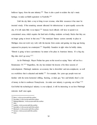 52
holdover legacy from the auto industry.268 There is also a push to reclaim the city’s music
heritage; to make an R&B equivalent to Nashville.269
Until the city finds a way to bring in new revenue, what little resources it has must be
invested wisely. If the remaining amount allocated for infrastructure is spent equally across the
city, if it will make little to no impact.270 Instead, local officials will have to spend it on
concentrated areas, which requires the hard task of telling residents on lonely blocks that they are
no longer going to invest in that area.271 The municipal finance system currently in place in
Michigan does not work very well, with the income from casino and gaming tax long ago having
surpassed its property tax counterpart.272 Hopefully Saunders in right when he boldly claims,
“Detroit is going to have a prominence by nature of its place in American history. It’s a big city.
Big cities don’t go away.”273
As for Pittsburgh, Mayor Peduto has gone on the record as saying “there will not be a
Renaissance IV.”274 Regardless, the city has retained the lessons of its three seasons of
redevelopment. Pittsburgh maintains an economy that is diversified and non-complacent, as well
as a workforce that is educated and nimble.275 For example, five years ago people were not
familiar with the terms horizontal drilling, fracking, or shale gas; “low and behold, there’s a lot
of money in that in southwest Pennsylvania. An entire new industry is growing out of that.”276
God forbid the technological industry is ever eclipsed, it will be interesting to see how Pittsburgh
reinvents itself once again.
268 Renn, in discussion with the author.
269 Saunders,in discussion with the author.
270 Ryberg-Webster, in discussion with the author.
271 Ibid.
272 Lupher, in discussion with the author.
273 Saunders,in discussion with the author.
274 Montarti, in discussion with the author.
275 Jensen, in discussion with the author.
276 Ibid.
 