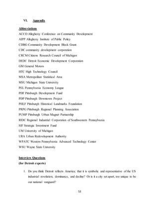 53
VI. Appendix
Abbreviations
ACCD Allegheny Conference on Community Development
AIPP Allegheny Institute of Public Policy
CDBG Community Development Block Grant
CDC community development corporation
CRCM Citizens Research Council of Michigan
DEDC Detroit Economic Development Corporation
GM General Motors
HTC High Technology Council
MSA Metropolitan Statistical Area
MSU Michigan State University
PEL Pennsylvania Economy League
PDF Pittsburgh Development Fund
PDP Pittsburgh Downtown Project
PHLF Pittsburgh Historical Landmarks Foundation
PRPG Pittsburgh Regional Planning Association
PUMP Pittsburgh Urban Magnet Partnership
RIDC Regional Industrial Corporation of Southwestern Pennsylvania
SIF Strategic Investment Fund
UM University of Michigan
URA Urban Redevelopment Authority
WPATC Western Pennsylvania Advanced Technology Center
WSU Wayne State University
Interview Questions
(for Detroit experts)
1. Do you think Detroit reflects America; that it is symbolic and representative of the US
industrial revolution, dominance, and decline? Or is it a city set apart, too unique to be
our national vanguard?
 