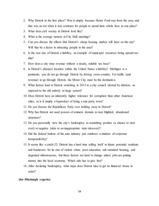 54
2. Why Detroit in the first place? Was it simply because Henry Ford was from the area, and
that was an era when it was common for people to spend their whole lives in one place?
3. What does civil society in Detroit look like?
4. What is the average turnout at City Hall meetings?
5. Can you discuss the effects that Detroit’s cheap housing market will have on the city?
Will that be a factor in attracting people to the area?
6. Is the vast size of Detroit a liability, an example of municipal resources being spread too
thin?
7. How does a city raise revenue without a steady, reliable tax base?
8. Is Detroit’s physical location within the United States a liability? Michigan is a
peninsula; you do not go through Detroit by driving cross-country. For traffic (and
revenue) to go through Detroit, the Motor City must be the destination.
9. What factors lead to Detroit switching in 2013 to a city council elected by districts, as
opposed to the old entirely at-large system?
10. Does Detroit have an inherently higher tolerance for corruption than other American
cities, or is it simply a byproduct of being a one-party town?
11. Do you foresee the Republican Party ever holding sway in Detroit?
12. Why has Detroit not used powers of eminent domain to raze blighted, abandoned
structures?
13. Do you personally view the city’s bankruptcy as something positive (a chance to start
over) or negative (akin to an inappropriate state takeover)?
14. Did the federal bailout of the auto industry just reinforce a mindset of corporate
irresponsibility?
15. It seems like a catch-22: Detroit has a hard time selling itself to future potential residents
and businesses for its rate of violent crime, poor education, sub-standard housing, and
degraded infrastructure, but these factors are hard to change unless jobs are putting
money into the local economy. Which side has to give first?
16. After declaring bankruptcy, what steps does Detroit take to get its financial house in
order?
(for Pittsburgh experts)
 