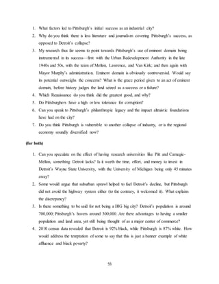 55
1. What factors led to Pittsburgh’s initial success as an industrial city?
2. Why do you think there is less literature and journalism covering Pittsburgh’s success, as
opposed to Detroit’s collapse?
3. My research thus far seems to point towards Pittsburgh’s use of eminent domain being
instrumental in its success—first with the Urban Redevelopment Authority in the late
1940s and 50s, with the team of Mellon, Lawrence, and Van Kirk; and then again with
Mayor Murphy’s administration. Eminent domain is obviously controversial. Would say
its potential outweighs the concerns? What is the grace period given to an act of eminent
domain, before history judges the land seized as a success or a failure?
4. Which Renaissance do you think did the greatest good, and why?
5. Do Pittsburghers have a high or low tolerance for corruption?
6. Can you speak to Pittsburgh’s philanthropic legacy and the impact altruistic foundations
have had on the city?
7. Do you think Pittsburgh is vulnerable to another collapse of industry, or is the regional
economy soundly diversified now?
(for both)
1. Can you speculate on the effect of having research universities like Pitt and Carnegie-
Mellon, something Detroit lacks? Is it worth the time, effort, and money to invest in
Detroit’s Wayne State University, with the University of Michigan being only 45 minutes
away?
2. Some would argue that suburban sprawl helped to fuel Detroit’s decline, but Pittsburgh
did not avoid the highway system either (to the contrary, it welcomed it). What explains
the discrepancy?
3. Is there something to be said for not being a BIG big city? Detroit’s population is around
700,000; Pittsburgh’s hovers around 300,000. Are there advantages to having a smaller
population and land area, yet still being thought of as a major center of commerce?
4. 2010 census data revealed that Detroit is 92% black, while Pittsburgh is 87% white. How
would address the temptation of some to say that this is just a banner example of white
affluence and black poverty?
 