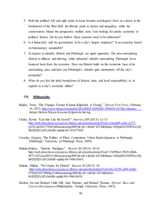 56
5. Both the political left and right point to some broader sociological force as a factor in the
breakdown of the Rust Belt: the liberals point to racism and inequality, while the
conservatives blame the progressive welfare state. I am looking for purely economic or
political factors, but do you believe these concerns need to be addressed?
6. Is it financially safe for government to be a city’s largest employer? Is an economy based
on bureaucracy sustainable?
7. In respect to suburbs, Detroit and Pittsburgh are again opposites. The area surrounding
Detroit is affluent and thriving, while industrial suburbs surrounding Pittsburgh never
bounced back from the recession. How can Detroit build on the economic base of its
surrounding area, and how can Pittsburgh’s suburbs gain momentum off the city’s
prosperity?
8. What do you feel the ideal breakdown of federal, state, and local responsibility is, in
regards to a city’s economic affairs?
VII. Bibliography
Baldas, Tresa. “The Charges Former Kwame Kilpatrick is Facing,” Detroit Free Press, February
16, 2013, http://www.freep.com/article/20120902/NEWS01/309020130/The-charges-
former-Detroit-Mayor-Kwame-Kilpatrick-facing.
Clarke, Kevin. “Can this City Be Saved?” America 209 (2013): 12-15.
http://web.ebscohost.com.proxy.library.nd.edu/ehost/detail?sid=e1bafa08-c64c-4177-
9a541afc5d11750a%40sessionmgr4003&vid=1&hid=4214&bdata=JnNpdGU9ZWhvc3Q
tbGl2ZQ%3d%3d#db=mth&AN=91677943.
Crowley, Gregory. The Politics of Place: Contentious Urban Redevelopment in Pittsburgh,
(Pittsburgh: University of Pittsburgh Press, 2005).
Dalmia,Shikha.. “Detroit, Michigan.” Reason 45 (2013): 38-41.
http://web.ebscohost.com.proxy.library.nd.edu/ehost/detail?sid=17d990a2-9929-4bbb-
96711d7c2aa3f53c%40sessionmgr4003&vid=1&hid=4214&bdata=JnNpdGU9ZWhvc3Q
tbGl2ZQ%3d%3d#db=aph&AN=90618663.
Dalmia, Shikha. “No Utopia for Detroit.” Reason 45 (2013): 10.
http://web.ebscohost.com.proxy.library.nd.edu/ehost/detail?sid=0cc741f9-af49-45d8-
9789d35d77080dcc%40sessionmgr4005&vid=1&hid=4214&bdata=
bGl2ZQ%3d%3d#db=aph&AN=90618638.
Darden, Joe and Richard Child Hill, June Thomas, and Richard Thomas. Detroit: Race and
Uneven Development (Philadelphia: Temple University Press, 1987).
 
