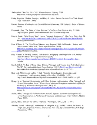 57
“Delineation Files-Feb. 2013,” U.S. Census Bureau, February 2013,
http://www.census.gov/population/metro/data/def.html.
Farley, Reynolds, Sheldon Danziger, and Harry J. Holzer. Detroit Divided (New York: Russell
Sage Foundation, 2000).
Ferman, Barbara. Challenging the Growth Machine (Lawrence, KS: University Press of Kansas,
1996).
Fitzpatrick, Dan. “The Story of Urban Renewal.” Pittsburgh Post-Gazette, May 21, 2000.
http://old.post- gazette.com/businessnews/20000521eastliberty1.asp.
Francis, David. “Why Detroit Won’t Have a Pittsburgh Renaissance.” The Fiscal Times, July 24,
2013.http://www.thefiscaltimes.com/Articles/2013/07/24/Why-Detroit-Wont-Have-a-
Pittsburgh-Renaissance.
Frey, William H. “The New Metro Minority Map: Regional Shifts in Hispanics, Asians, and
Blacks from Census 2010.” Brookings Institution (2011).
http://www.brookings.edu/~/media/research/files/papers/2011/8/31%20census%20race%
20frey/0831censusracefrey.
Frey, William H. and Ruy Teixeira, “The Political Geography of Pennsylvania: Not Another
Rust Belt State.” Brookings Institution (2008),
http://www.brookings.edu/research/papers/2008/04/political-demographics-frey-
teixeira.
Ghosh, Palesh. “A Tale of Three Cities: Detroit, Pittsburgh, and Toronto in a Post-Industrialized
World.” International Business Times, October 9, 2013. http://www.ibtimes.com/tale-
three-cities-detroit-toronto-pittsburgh-post-industrialized-world-1417742.
Hall, Leda McIntyre and Melvin F. Hall. “Detroit’s Urban Regime: Composition and
Consequence,” Mid-American Review of Sociology 17 (1993): 19-37.
http://kuscholarworks.ku.edu/dspace/bitstream/1808/5098/1/MARSV17N2A2.pdf
Hyung, Je Jo. “Regional Restructuring and Urban Regimes: A Comparison of the Pittsburgh and
Detroit Metropolitan Areas,” University of Michigan Transportation Institute, Office for
the Study of Automotive Transportation (2002): 12.
http://deepblue.lib.umich.edu/bitstream/handle/2027.42/1511/96549.0001.001.pdf?se
quence=2.
Jacobs, Brian. Strategy and Partnership in Cities and Regions: Economic Development and
UrbanRegeneration in Pittsburgh, Birmingham, and Rotterdam (New York: St. Martin’s
Press, 2000).
Jensen, Brian. Interview by author. Telephone. Washington, D.C., April 11, 2014.
Jezierski, Louise. “Pittsburgh: Partnerships in a Regional City,” in H.V. Savitch and Ronald K.
Vogel, eds., Regional Politics: America in a Post-City Age (Thousand Oaks, CA: Sage
Productions, 1996).
 