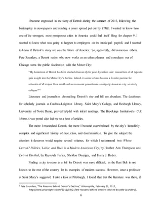 6
I became engrossed in the story of Detroit during the summer of 2013, following the
bankruptcy in newspapers and reading a cover spread put out by TIME. I wanted to know how
one of the strongest, most prosperous cities in America could find itself filing for chapter 9. I
wanted to know what was going to happen to employees on the municipal payroll, and I wanted
to know if Detroit’s story arc was the future of America. So, apparently, did numerous others.
Pete Saunders, a Detroit native who now works as an urban planner and consultant out of
Chicago sums the public fascination with the Motor City:
“My hometown of Detroit has been studied obsessively for years by writers and researchers of all types to
gain insight into the MotorCity’s decline. Indeed, it seems to have become a favorite pastime for
urbanists of all stripes.How could such an economic powerhouse, a uniquely American city, so utterly
collapse?”7
Literature and journalism chronicling Detroit’s rise and fall are abundant. The databases
for scholarly journals at Cushwa-Leighton Library, Saint Mary’s College, and Hesburgh Library,
University of Notre Dame, proved helpful with initial readings. The Brookings Institution’s U.S.
Metro Areas portal also led me to a host of articles.
The more I researched Detroit, the more I became overwhelmed by the city’s incredibly
complex and significant history of race, class, and discrimination. To give the subject the
attention it deserves would require several volumes, for which I recommend two: Whose
Detroit? Politics, Labor, and Race in a Modern American City, by Heather Ann Thompson and
Detroit Divided, by Reynolds Farley, Sheldon Danziger, and Harry J. Holzer.
Finding a city to serve as a foil for Detroit was more difficult, as the Rust Belt is not
known to the rest of the country for its examples of modern success. However, once a professor
at Saint Mary’s suggested I take a look at Pittsburgh, I found that that the literature was there, if
7 Pete Saunders,“The Reasons Behind Detroit’s Decline,” Urbanophile, February 21, 2012,
http://www.urbanophile.com/2012/02/21/the-reasons-behind-detroits-decline-by-pete-saunders/.
 