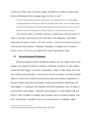 7
a bit obscured. Urban analyst Aaron Renn explains the difference in quantity of writing about
Detroit and Pittsburgh with the newspaper adage if it bleeds, it reads:8
“You can’t stop watching a train wreck. Detroit really is a true disaster; and it’s not as if Pittsburgh is
overtaking Manhattan or San Francisco. There are some things called “mezzo” facts: the weather changes
constantly,the speed of light never changes,but the reputation of a place changes very slowly over time.
Look at how we refer to Pittsburgh-we still call it “Steel City,” even though that era is long over.”
The University Library of American University, provided access to the past century of
politics in both cities and provided all of the books listed in the bibliography. Most helpful
among these are Gregory Crowley’s The Politics of Place: Contentious Urban Redevelopment in
Pittsburgh and Louise Jezierski’s “Pittsburgh: Partnerships in a Regional City” in Regional
Politics: America in Post-City Age, edited by H.V. Savitch and Ronald K. Vogel.
III. ResearchDesignand Methodology
My research attempts to answer the following question: how have political actions on the
municipal level impacted the financial well-being of Pittsburgh and Detroit, two cities sharing a
common Rust Belt heritage? To measure my independent variable, I studied metrics such as the
level of public-private partnership in each city, how city land was utilized, city hall-led economic
initiatives, and the level of cohesion between the city proper and surrounding municipalities in
the region. Similar factors have been analyzed in papers such as “Regional Restructuring and
Urban Regimes: A Comparison of the Pittsburgh and Detroit Metropolitan Areas” by Hyung Je
Jo and “Detroit’s Urban Regime: Composition and Consequence” by Leda McIntyre Hall and
Melvin F. Hall. In addition to consulting many secondary sources in looking for patterns in the
cities’ recent histories, I attempted to answer my research question by conducting original
8 Aaron Renn (urban analyst),in discussion with the author, April 2014.
 