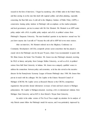 8
research in the form of interviews. I began by examining a list of think tanks in the United States,
and then zeroing in on the ones that dealt with regional politics and urban planning, especially
concerning the Rust Belt area. A cold call to the Allegheny Institute of Public Policy (AIPP), a
conservative leaning policy institute in Pittsburgh with an emphasis on free market principles
and local government, put me in contact with Mr. Eric Montarti. Mr. Montarti is an AIPP senior
policy analyst with a M.A. in public policy analysis and a B.A. in political science from
Pittsburgh’s Duquesne University. The most beneficial question in my interview arsenal was “do
you know anyone else I can talk to?” because the cold call to AIPP led to two more sources.
After our interview, Mr. Montarti referred me to the Allegheny Conference on
Community Development (ACCD), a nonprofit private sector consortium that has played a
crucial role in the Pittsburgh area for the past 70 years, where I was recommended to speak with
Mr. Brian Jensen, the Senior Vice President. Mr. Jensen was also Pittsburgh educated, receiving
his Ph.D. in history and policy from Carnegie Mellon University, as well as a B.A. in political
science from Ball State University in Indiana. Mr. Jensen was a uniquely qualified source to
address the connections between policy and economics, as he has also served as the executive
director for the Pennsylvania Economy League of Greater Pittsburgh since 1988. Mr. Jensen then
put me in touch with his colleague Mr. Eric Lupher at the Citizens Research Council of
Michigan (CRCM). Mr. Lupher serves as Research Director at the CRCM, a nonpartisan
organization that provides factual information on issues of state and local concern to Michigan
policymakers. Mr. Lupher is Michigan-educated, receiving a B.A. in international relations from
Michigan State University and an M.P.A. from Detroit’s Wayne State University.
An article in the online version of The Fiscal Times caught my attention for its analysis of
why Detroit cannot follow the Pittsburgh model for success, and I was particularly impressed by
 