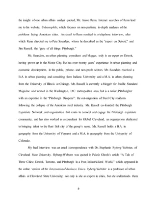 9
the insight of one urban affairs analyst quoted, Mr. Aaron Renn. Internet searches of Renn lead
me to his website, Urbanophile, which focuses on non-partisan, in-depth analyses of the
problems facing American cities. An email to Renn resulted in a telephone interview, after
which Renn directed me to Pete Saunders, whom he described as the “expert on Detroit,” and
Jim Russell, the “guru of all things Pittsburgh.”
Mr. Saunders, an urban planning consultant and blogger, truly is an expert on Detroit,
having grown up in the Motor City. He has over twenty years’ experience in urban planning and
economic development, in the public, private, and non-profit sectors. Mr. Saunders received a
B.A. in urban planning and consulting from Indiana University and a M.A. in urban planning
from the University of Illinois at Chicago. Mr. Russell is currently a blogger for Pacific Standard
Magazine and located in the Washington, D.C. metropolitan area, but is a native Pittsburgher
with an expertise in the “Pittsburgh Diaspora”: the out-migration of Steel City residents
following the collapse of the American steel industry. Mr. Russell co-founded the Pittsburgh
Expatriate Network, and organization that exists to connect and engage the Pittsburgh expatriate
community, and has also worked as a consultant for Global Cleveland, an organization dedicated
to bringing talent to the Rust Belt city of the group’s name. Mr. Russell holds a B.A. in
geography from the University of Vermont and a M.A. in geography from the University of
Colorado.
My final interview was an email correspondence with Dr. Stephanie Ryberg-Webster, of
Cleveland State University. Ryberg-Webster was quoted in Palesh Ghosh’s article “A Tale of
Three Cities: Detroit, Toronto, and Pittsburgh in a Post-Industrialized World,” which appeared in
the online version of the International Business Times. Ryberg-Webster is a professor of urban
affairs at Cleveland State University; not only is she an expert in cities, but she understands them
 