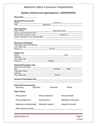 Medication Safety Is Everyone’s Responsibility
Quality related event reporting form - CONFIDENTIAL
Report Date: ______________
Reporting Pharmacist Info
Name: ___________________________________phone no: _____________________
Title: _________________________Signature: ________________________________
Data reporting
Date of Error: ____________________________ Date discovered: ________________
Person discovering the error: _______________________________________________
Pharmacist involved in error: ________________________phone no: ______________
Others involved in error (include title): ________________________________________
______________________________________________________________________
Pharmacy information
Pharmacy name and Address: _____________________________________________
City, State, Zip: _________________________________________________________
Phone no: ___________________________ Fax no: ___________________________
Patient info
Name: ______________________________________________Dob: ______________
Address: _______________________________________________________________
City, State, Zip: _________________________________________________________
Phone no: __________________________ Allergy_____________________________
Original Prescription Info
Drug name and dose: ____________________________________________________
Sig: _____________________________________Quantity: ______Date: ___________
Prescriber name: ________________________________________________________
Address: _______________________________________________________________
City, State, Zip: _____________________________Phone: ______________________
Incorrect Prescription Info: _______________________________________________
______________________________________________________________________
How the Rx was received
Hard copy Electronic Voicemail Phone
Type of Error
Wrong patient Wrong medication Wrong Strength
Wrong dosage form Wrong amount Medication interactions
Medication contraindicated Medication expired Labeled incorrectly
Other (please describe): _________________________________________________
Easy Scripts, Inc. Page 1
12/16/09
 