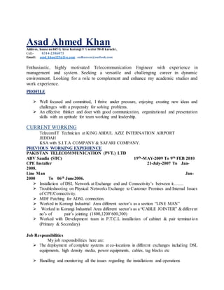 Asad Ahmed Khan
Address, house no 845 G Area Korangi 5 ½ sector 50-B karachi ,
Cell:- 0314-2386073
Email: asad_khan125@live.com . asdhussen@outlook.com
Enthusiastic, highly motivated Telecommunication Engineer with experience in
management and system. Seeking a versatile and challenging career in dynamic
environment. Looking for a role to complement and enhance my academic studies and
work experience.
PROFILE
Well focused and committed, I thrive under pressure, enjoying creating new ideas and
challenges with a propensity for solving problems.
An effective thinker and doer with good communication, organizational and presentation
skills with an aptitude for team working and leadership.
CURRENT WORKING
Telecom/IT Technician at KING ABDUL AZIZ INTERNATION AIRPORT
JEDDAH
KSA with S.I.T.A COMPANY & SAFARI COMPANY.
PREVIOUS WORKING EXPERIENCE
PAKISTAN TELECOMMUNICATION (PVT.) LTD
ABV Saudia (STC) 19th-MAY-2009 To 9th FEB 2010
CPE Installer 21-July-2007 To Jan-
2008.
Line Man Jan-
2000 To 06th June2006.
Installation of DSL Network at Exchange end and Connectivity’s between it…….
Troubleshooting on Physical Networks Exchange to Customer Premises and Internal Issues
of CPE/Connectivity.
MDF Patching for ADSL connection.
Worked in Korangi Industrial Area different sector’s as a section “LINE MAN”
Worked in Korangi Industrial Area different sector’s as a “CABLE JOINTER” & different
no’s of pair’s jointing (1800,1200’600,300)
Worked with Development team in P.T.C.L installation of cabinet & pair termination
(Primary & Secondary)
Job Responsibilities
My job responsibilities here are:
The deployment of complete systems at co-locations in different exchanges including DSL
equipments, high density media, power equipments, cables, tag blocks etc
Handling and monitoring all the issues regarding the installations and operations
 