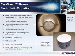 Materials and Technologies
CeraTough™ Plasma
Electrolytic Oxidation
• A new nano-structured ceramic surface
treatment for Al, Ti, Mg, and other alloys
• Non-line-of-sight plasma process
• Conformal to surface via diffusion
mechanism
• High hardness (800-2000HV)
• Low friction with outstanding wear
performance
• High density (95%-99%+)
• No fatigue debit
• High corrosion resistance
• CeraTough™ is a Green Technology – no
hazardous waste streams
Inside a
PEO cell
CeraTough™-
coated piston
 