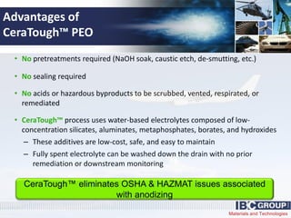 Materials and Technologies
Advantages of
CeraTough™ PEO
• No pretreatments required (NaOH soak, caustic etch, de-smutting, etc.)
• No sealing required
• No acids or hazardous byproducts to be scrubbed, vented, respirated, or
remediated
• CeraTough™ process uses water-based electrolytes composed of low-
concentration silicates, aluminates, metaphosphates, borates, and hydroxides
– These additives are low-cost, safe, and easy to maintain
– Fully spent electrolyte can be washed down the drain with no prior
remediation or downstream monitoring
CeraTough™ eliminates OSHA & HAZMAT issues associated
with anodizing
 