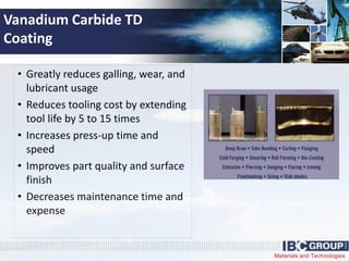 Materials and Technologies
Vanadium Carbide TD
Coating
• Greatly reduces galling, wear, and
lubricant usage
• Reduces tooling cost by extending
tool life by 5 to 15 times
• Increases press-up time and
speed
• Improves part quality and surface
finish
• Decreases maintenance time and
expense
 