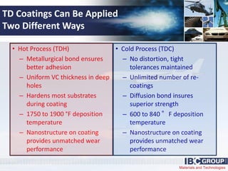 Materials and Technologies
TD Coatings Can Be Applied
Two Different Ways
• Hot Process (TDH)
– Metallurgical bond ensures
better adhesion
– Uniform VC thickness in deep
holes
– Hardens most substrates
during coating
– 1750 to 1900 °F deposition
temperature
– Nanostructure on coating
provides unmatched wear
performance
• Cold Process (TDC)
– No distortion, tight
tolerances maintained
– Unlimited number of re-
coatings
– Diffusion bond insures
superior strength
– 600 to 840 °F deposition
temperature
– Nanostructure on coating
provides unmatched wear
performance
 