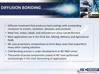 Materials and Technologies
DIFFUSION BORIDING
• Diffusion treatment that produces hard coatings with outstanding
resistance to erosion, cavitation, abrasion, and corrosion
• Most iron, nickel, cobalt, and molybdenum alloys can be Borided
• Most applications are in the Oil & Gas, Mining, Refinery, and Agricultural
fields
• IBC uses proprietary compositions to form deep cases that outperform
many other coating solutions
• Cold Boriding process is under development at IBC R&D center
• Thousands of pump components coated at IBC have performed
outstandingly in the most demanding of applications
26
 
