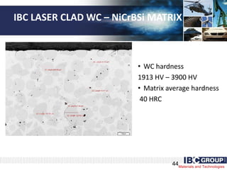 Materials and Technologies
IBC LASER CLAD WC – NiCrBSi MATRIX
• WC hardness
1913 HV – 3900 HV
• Matrix average hardness
40 HRC
44
 
