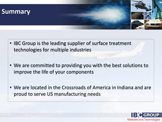 Materials and Technologies
Summary
• IBC Group is the leading supplier of surface treatment
technologies for multiple industries
• We are committed to providing you with the best solutions to
improve the life of your components
• We are located in the Crossroads of America in Indiana and are
proud to serve US manufacturing needs
 