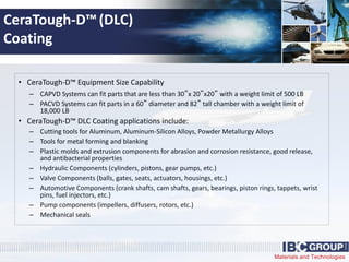 Materials and Technologies
CeraTough-D™(DLC)
Coating
• CeraTough-D™ Equipment Size Capability
– CAPVD Systems can fit parts that are less than 30”x 20”x20” with a weight limit of 500 LB
– PACVD Systems can fit parts in a 60” diameter and 82” tall chamber with a weight limit of
18,000 LB
• CeraTough-D™ DLC Coating applications include:
– Cutting tools for Aluminum, Aluminum-Silicon Alloys, Powder Metallurgy Alloys
– Tools for metal forming and blanking
– Plastic molds and extrusion components for abrasion and corrosion resistance, good release,
and antibacterial properties
– Hydraulic Components (cylinders, pistons, gear pumps, etc.)
– Valve Components (balls, gates, seats, actuators, housings, etc.)
– Automotive Components (crank shafts, cam shafts, gears, bearings, piston rings, tappets, wrist
pins, fuel injectors, etc.)
– Pump components (impellers, diffusers, rotors, etc.)
– Mechanical seals
 