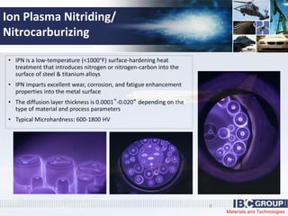 Materials and Technologies
9
• IPN is a low-temperature (<1000°F) surface-hardening heat
treatment that introduces nitrogen or nitrogen-carbon into the
surface of steel & titanium alloys
• IPN imparts excellent wear, corrosion, and fatigue enhancement
properties into the metal surface
• The diffusion layer thickness is 0.0001”-0.020“ depending on the
type of material and process parameters
• Typical Microhardness: 600-1800 HV
Ion Plasma Nitriding/
Nitrocarburizing
 