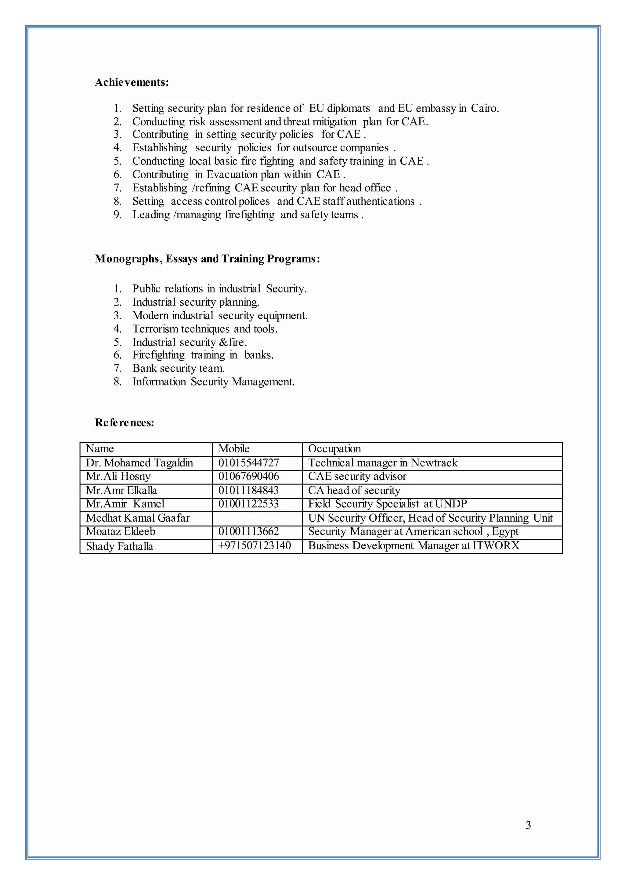 3
Achievements:
1. Setting security plan for residence of EU diplomats and EU embassy in Cairo.
2. Conducting risk assessment and threat mitigation plan for CAE.
3. Contributing in setting security policies for CAE .
4. Establishing security policies for outsource companies .
5. Conducting local basic fire fighting and safety training in CAE .
6. Contributing in Evacuation plan within CAE .
7. Establishing /refining CAE security plan for head office .
8. Setting access controlpolices and CAE staff authentications .
9. Leading /managing firefighting and safety teams .
Monographs, Essays and Training Programs:
1. Public relations in industrial Security.
2. Industrial security planning.
3. Modern industrial security equipment.
4. Terrorism techniques and tools.
5. Industrial security &fire.
6. Firefighting training in banks.
7. Bank security team.
8. Information Security Management.
References:
Name Mobile Occupation
Dr. Mohamed Tagaldin 01015544727 Technical manager in Newtrack
Mr.Ali Hosny 01067690406 CAE security advisor
Mr.Amr Elkalla 01011184843 CA head of security
Mr.Amir Kamel 01001122533 Field Security Specialist at UNDP
Medhat Kamal Gaafar UN Security Officer, Head of Security Planning Unit
Moataz Eldeeb 01001113662 Security Manager at American school , Egypt
Shady Fathalla +971507123140 Business Development Manager at ITWORX
 