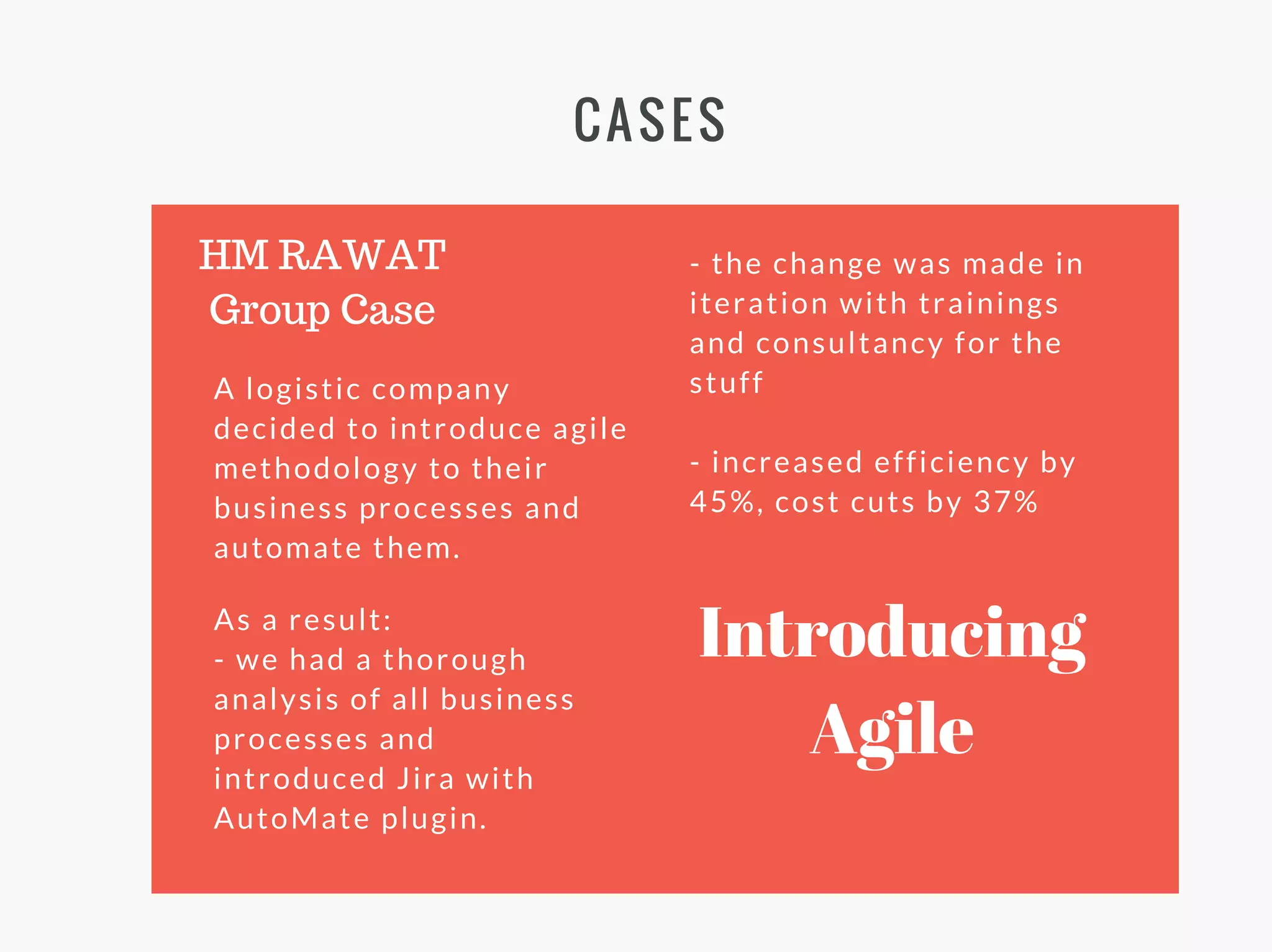 CASES
A logistic company
decided to introduce agile
methodology to their
business processes and
automate them.
HM RAWAT
Group Case
As a result:
- we had a thorough
analysis of all business
processes and
introduced Jira with
AutoMate plugin.
- the change was made in
iteration with trainings
and consultancy for the
stuff
- increased efficiency by
45%, cost cuts by 37%
Introducing
Agile
 