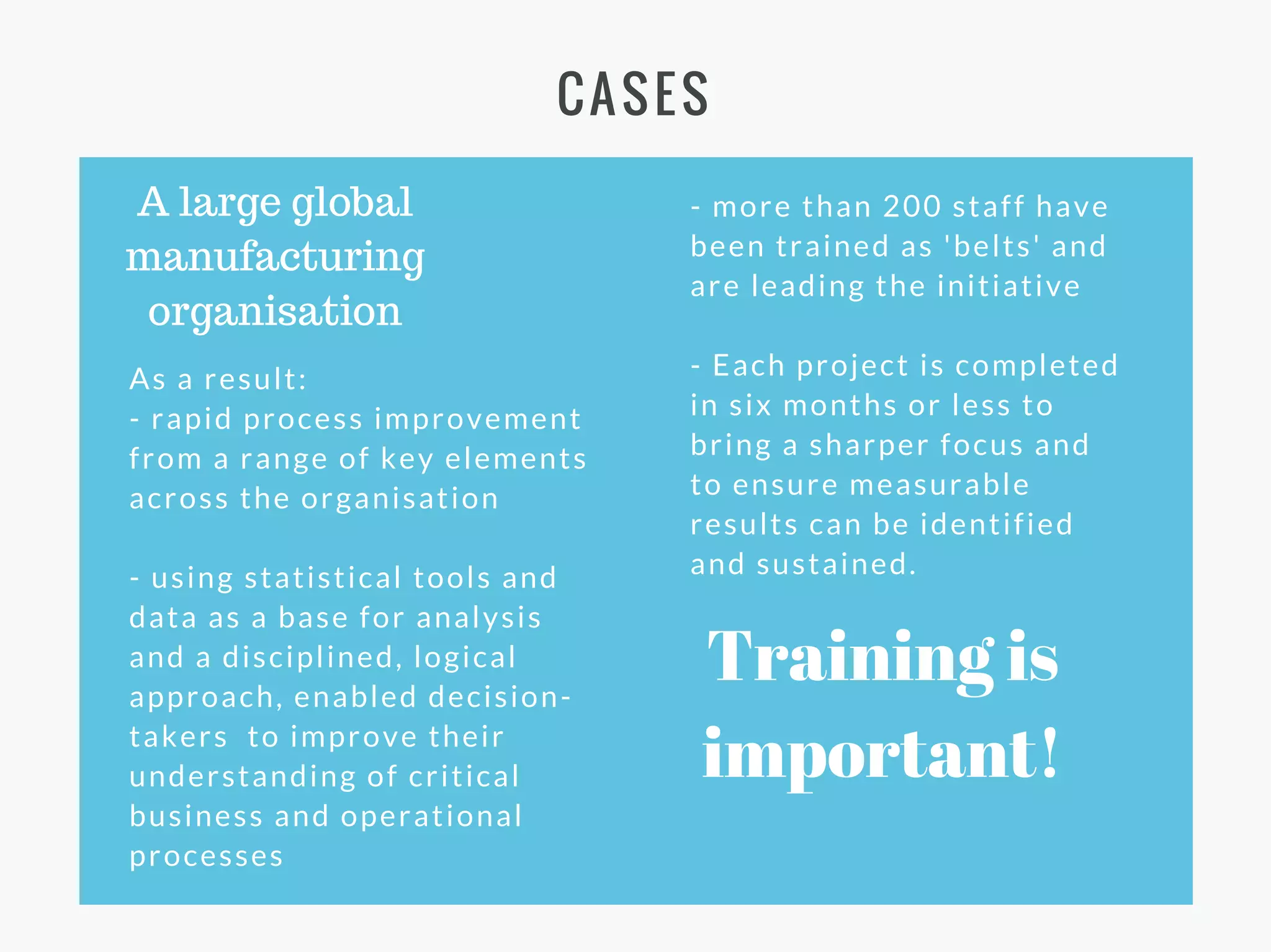 CASES
A large global
manufacturing
organisation
As a result:
- rapid process improvement
from a range of key elements
across the organisation
- using statistical tools and
data as a base for analysis
and a disciplined, logical
approach, enabled decision-
takers to improve their
understanding of critical
business and operational
processes
- more than 200 staff have
been trained as 'belts' and
are leading the initiative
- Each project is completed
in six months or less to
bring a sharper focus and
to ensure measurable
results can be identified
and sustained.
Training is
important!
 