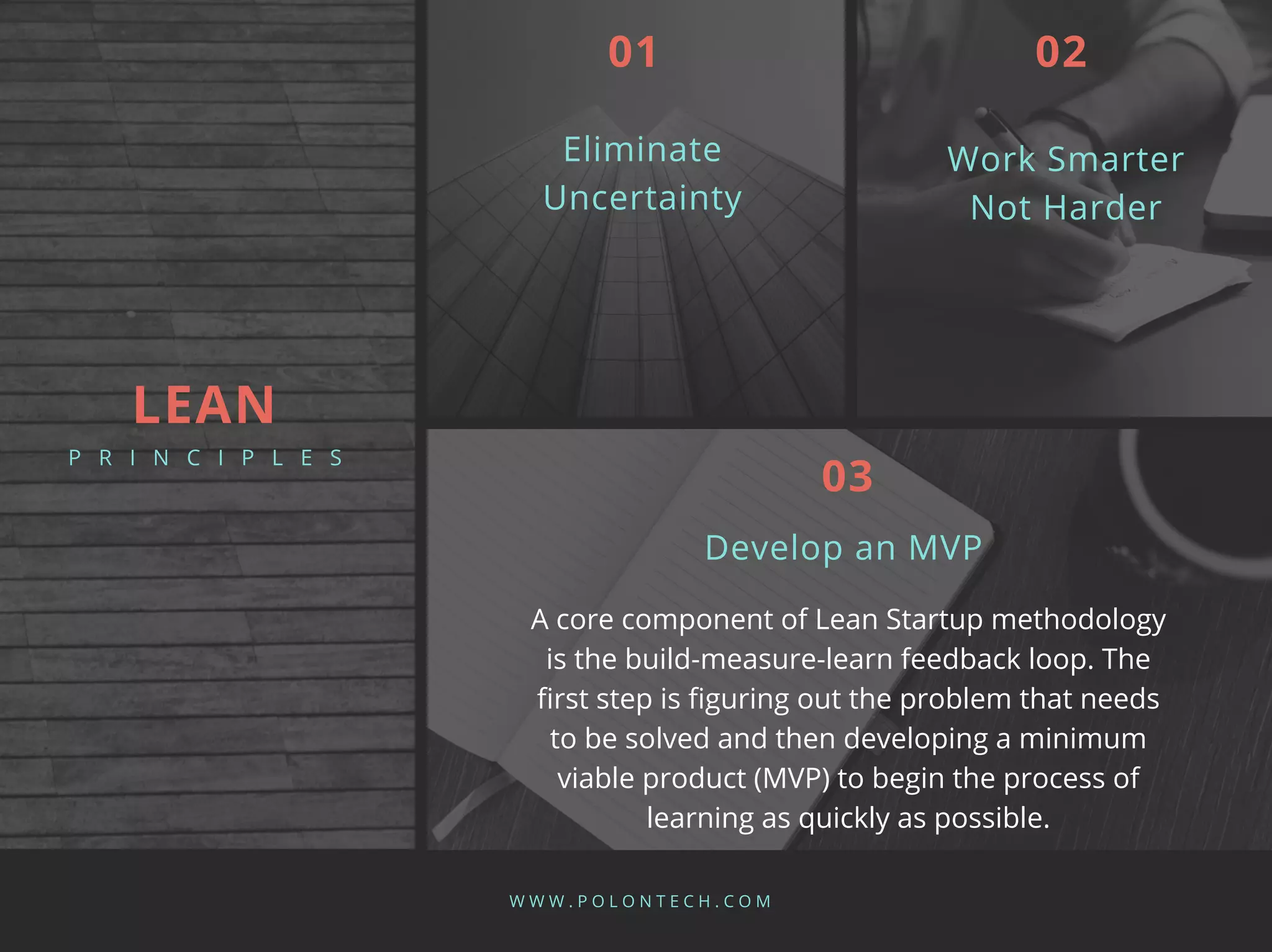 Eliminate
Uncertainty
W W W . P O L O N T E C H . C O M
01
Work Smarter
Not Harder
02
A core component of Lean Startup methodology
is the build-measure-learn feedback loop. The
first step is figuring out the problem that needs
to be solved and then developing a minimum
viable product (MVP) to begin the process of
learning as quickly as possible.
Develop an MVP
03
LEAN
P R I N C I P L E S
 