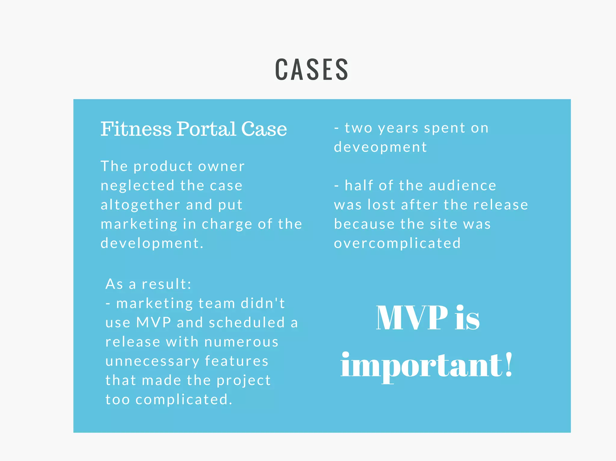 CASES
The product owner
neglected the case
altogether and put
marketing in charge of the
development.
Fitness Portal Case
As a result:
- marketing team didn't
use MVP and scheduled a
release with numerous
unnecessary features
that made the project
too complicated.
- two years spent on
deveopment
- half of the audience
was lost after the release
because the site was
overcomplicated
MVP is
important!
 
