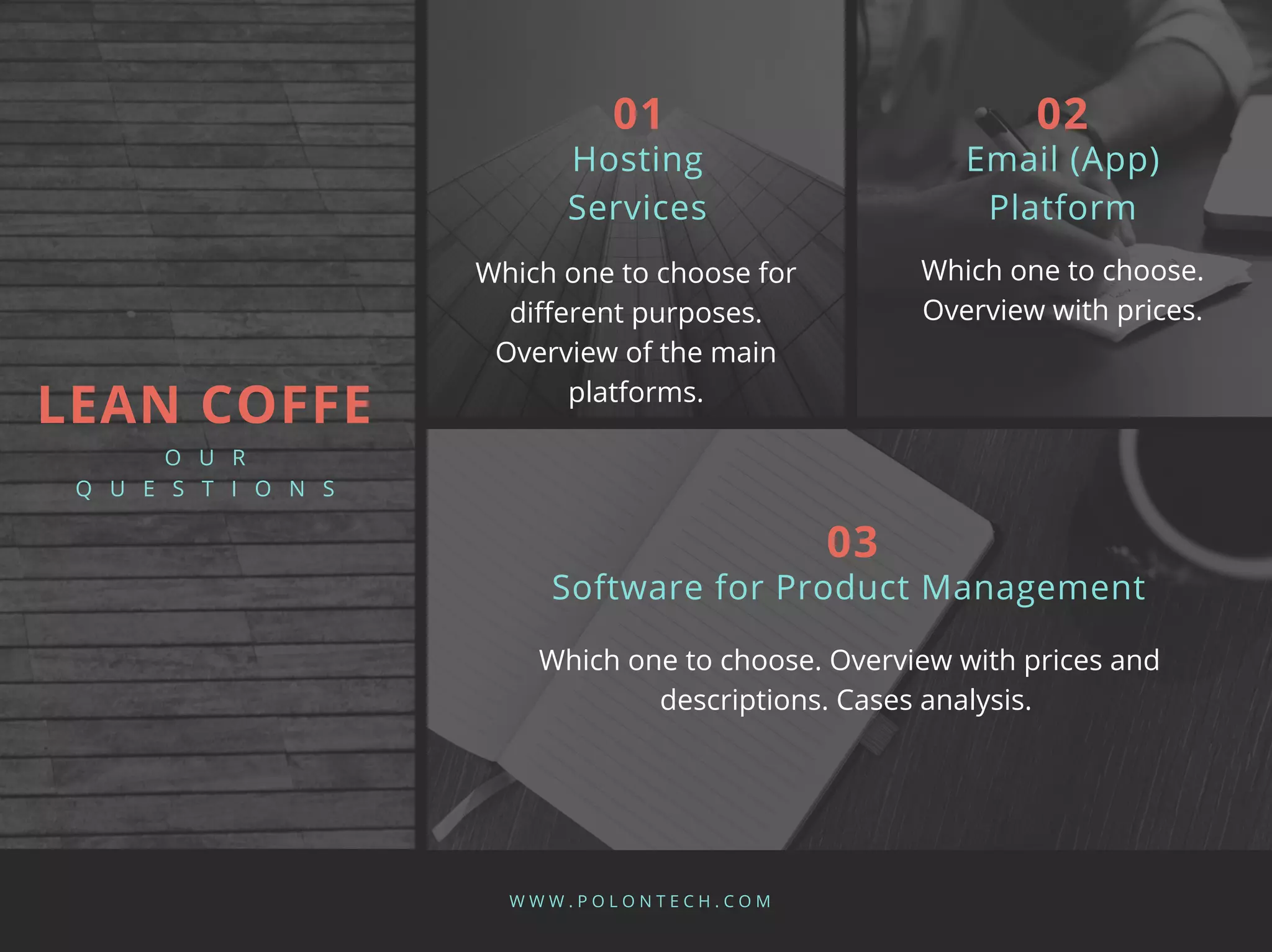Which one to choose for
different purposes.
Overview of the main
platforms.
Hosting
Services
W W W . P O L O N T E C H . C O M
01
Which one to choose.
Overview with prices.
Email (App)
Platform
02
Which one to choose. Overview with prices and
descriptions. Cases analysis.
Software for Product Management
03
LEAN COFFE
O U R
Q U E S T I O N S
 
