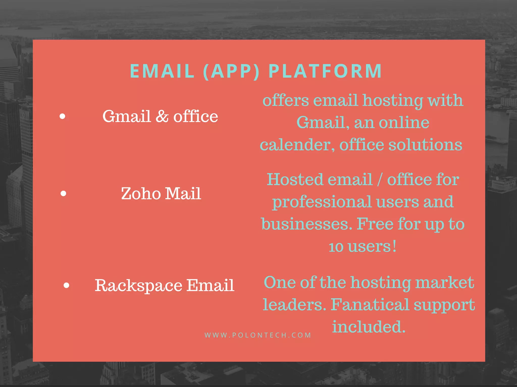 EMAIL (APP) PLATFORM
W W W . P O L O N T E C H . C O M
Gmail & office
Zoho Mail
Rackspace Email
offers email hosting with
Gmail, an online
calender, office solutions
Hosted email / office for
professional users and
businesses. Free for up to
10 users!
One of the hosting market
leaders. Fanatical support
included.
 