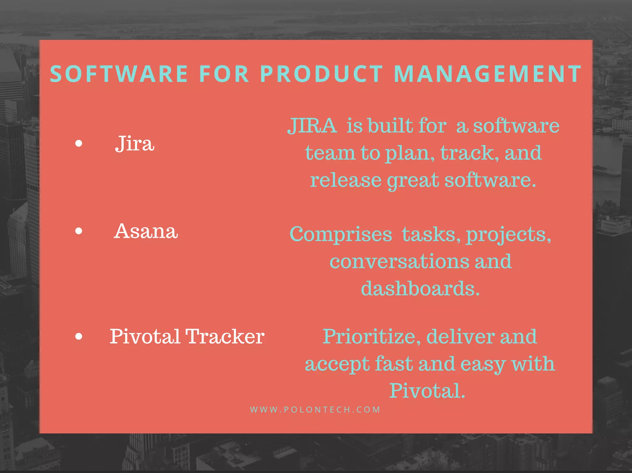 SOFTWARE FOR PRODUCT MANAGEMENT
W W W . P O L O N T E C H . C O M
Jira
Asana
Pivotal Tracker
JIRA is built for a software
team to plan, track, and
release great software.
Comprises tasks, projects,
conversations and
dashboards.
Prioritize, deliver and
accept fast and easy with
Pivotal.
 