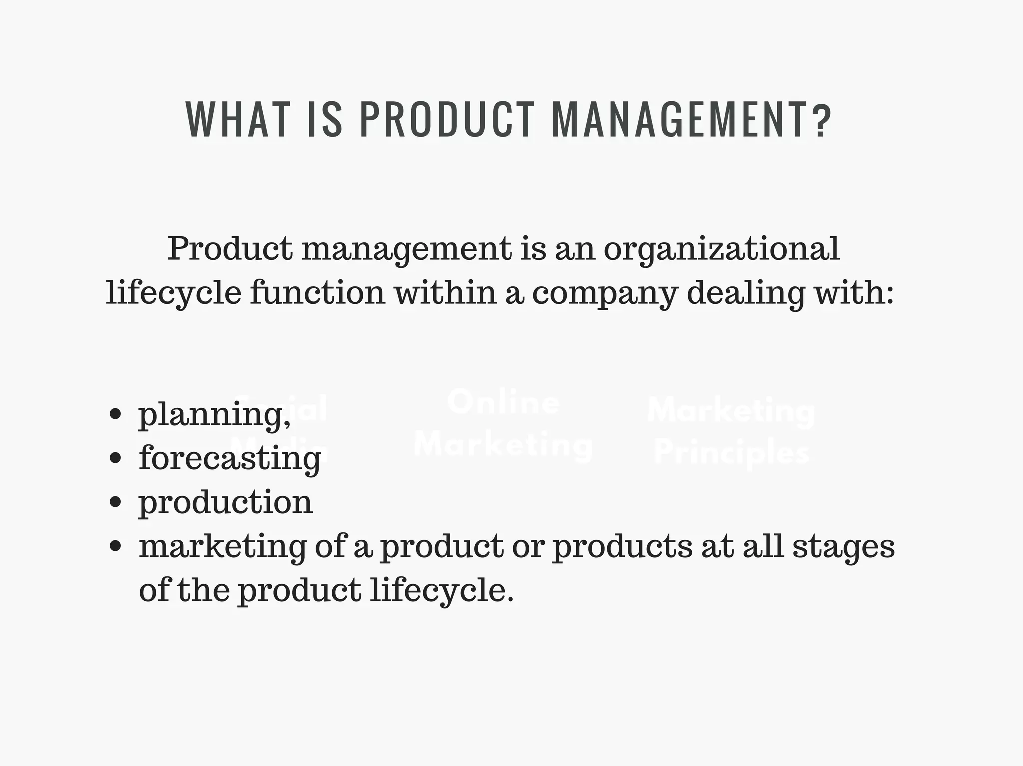 WHAT IS PRODUCT MANAGEMENT?
Marketing
Principles
Social
Media
Online
Marketing
Product management is an organizational
lifecycle function within a company dealing with:
planning,
forecasting
production
marketing of a product or products at all stages
of the product lifecycle.
 