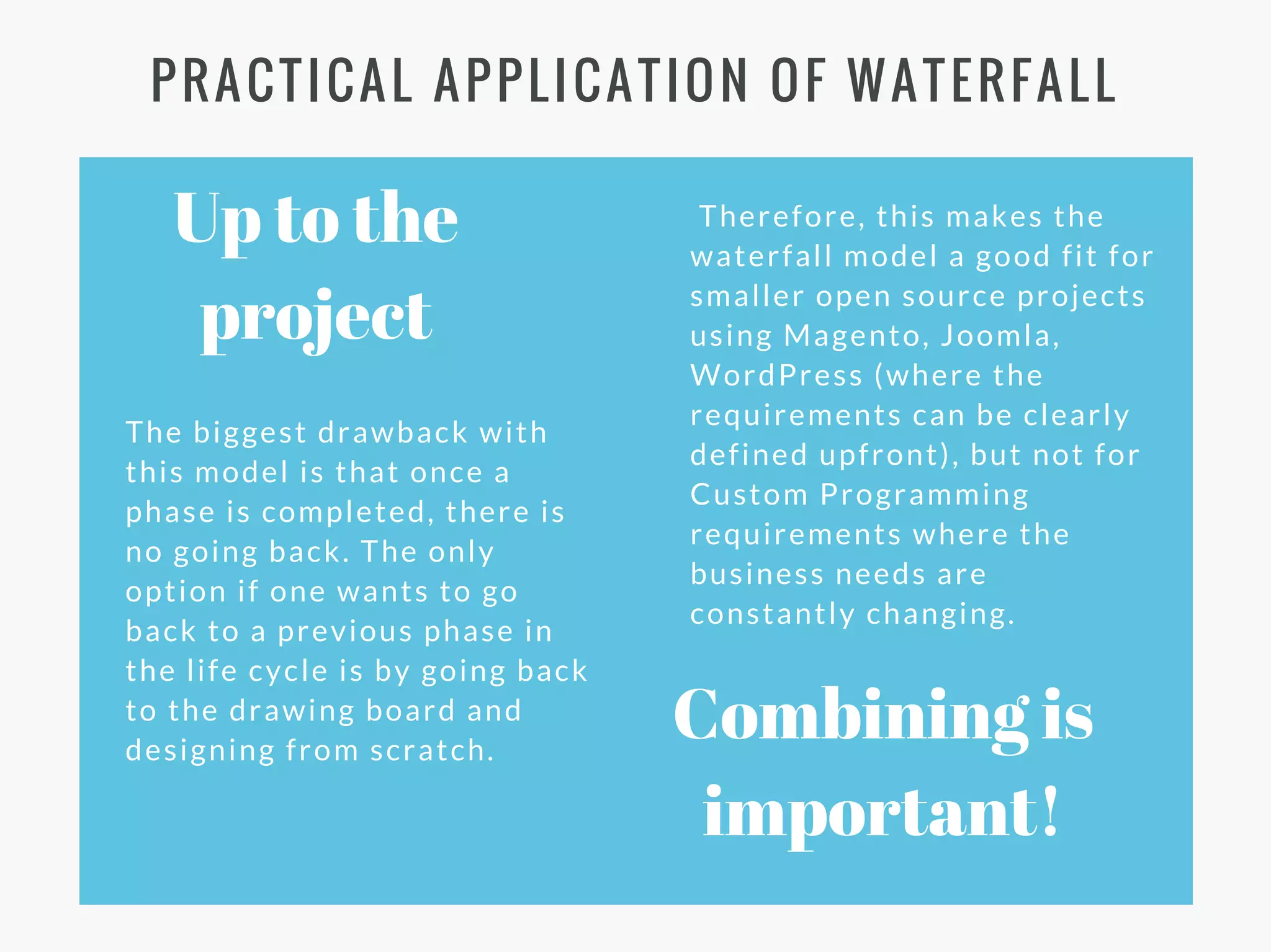 Therefore, this makes the
waterfall model a good fit for
smaller open source projects
using Magento, Joomla,
WordPress (where the
requirements can be clearly
defined upfront), but not for
Custom Programming
requirements where the
business needs are
constantly changing.
Combining is
important!
The biggest drawback with
this model is that once a
phase is completed, there is
no going back. The only
option if one wants to go
back to a previous phase in
the life cycle is by going back
to the drawing board and
designing from scratch.
PRACTICAL APPLICATION OF WATERFALL
Up to the
project
 