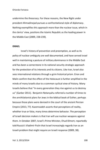 Orlando Fonseca
Vol. 3, 2013/2014 108
undermine the theocracy. For these reasons, the New Right under
president Ahmadinejad pursues a confrontational style of diplomacy.
Nothing exemplifies this approach more than the nuclear issue, which in
the clerics’ view, positions the Islamic Republic as the leading power in
the Middle East (2009, 238-239).
ISRAEL
Israel’s history of prevention and preemption, as well as its
policy of nuclear ambiguity are well documented, and have served Israel
well in maintaining a posture of military dominance in the Middle East
and has been a cornerstone in its national security strategic approach
for the protection of its interests and its citizens. Like Iran, Israel also
sees international relations through a grim historical prism. Eiran and
Malin confirm that the effect of the Holocaust is further amplified in the
minds of many Israelis due to a common cyclical view of history. Many
Israelis believe that “In every generation they rise against us to destroy
us” (Garber 2011). Benjamin Netanyahu referred a number of times to
the annihilationist plans for Jews in the biblical book of Esther, perhaps
because those plans were devised in the court of the ancient Persian
Empire (2013, 77). Kazemzadeh asserts that perceptions of reality,
whether true or false, many times determine behavior. The perception
of Israeli decision makers is that Iran will use nuclear weapons against
them. In October 2007, Israel’s Prime Minister, Ehud Olmert, reportedly
told Russia’s Vladimir Putin that Israel increasingly regards Iran as an
Israeli problem that might require an Israeli response (2009, 38).
 