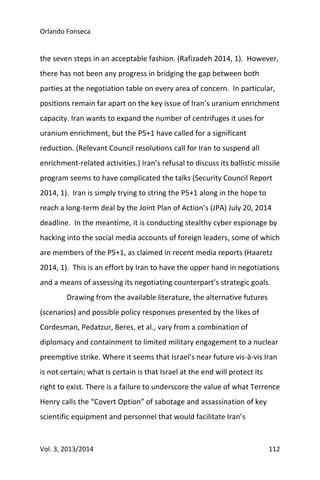 Orlando Fonseca
Vol. 3, 2013/2014 112
the seven steps in an acceptable fashion. (Rafizadeh 2014, 1). However,
there has not been any progress in bridging the gap between both
parties at the negotiation table on every area of concern. In particular,
positions remain far apart on the key issue of Iran’s uranium enrichment
capacity. Iran wants to expand the number of centrifuges it uses for
uranium enrichment, but the P5+1 have called for a significant
reduction. (Relevant Council resolutions call for Iran to suspend all
enrichment-related activities.) Iran’s refusal to discuss its ballistic missile
program seems to have complicated the talks (Security Council Report
2014, 1). Iran is simply trying to string the P5+1 along in the hope to
reach a long-term deal by the Joint Plan of Action’s (JPA) July 20, 2014
deadline. In the meantime, it is conducting stealthy cyber espionage by
hacking into the social media accounts of foreign leaders, some of which
are members of the P5+1, as claimed in recent media reports (Haaretz
2014, 1). This is an effort by Iran to have the upper hand in negotiations
and a means of assessing its negotiating counterpart’s strategic goals.
Drawing from the available literature, the alternative futures
(scenarios) and possible policy responses presented by the likes of
Cordesman, Pedatzur, Beres, et al., vary from a combination of
diplomacy and containment to limited military engagement to a nuclear
preemptive strike. Where it seems that Israel’s near future vis-à-vis Iran
is not certain; what is certain is that Israel at the end will protect its
right to exist. There is a failure to underscore the value of what Terrence
Henry calls the “Covert Option” of sabotage and assassination of key
scientific equipment and personnel that would facilitate Iran’s
 