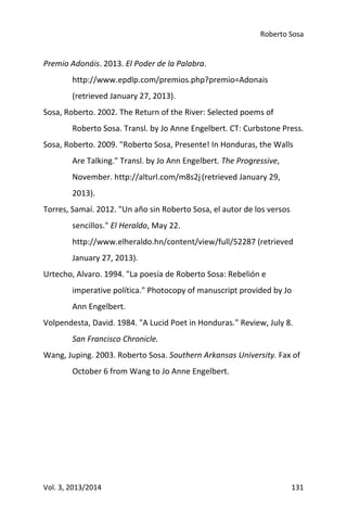 Roberto Sosa
Vol. 3, 2013/2014 131
Premio Adonáis. 2013. El Poder de la Palabra.
http://www.epdlp.com/premios.php?premio=Adonais
(retrieved January 27, 2013).
Sosa, Roberto. 2002. The Return of the River: Selected poems of
Roberto Sosa. Transl. by Jo Anne Engelbert. CT: Curbstone Press.
Sosa, Roberto. 2009. "Roberto Sosa, Presente! In Honduras, the Walls
Are Talking." Transl. by Jo Ann Engelbert. The Progressive,
November. http://alturl.com/m8s2j(retrieved January 29,
2013).
Torres, Samaí. 2012. "Un año sin Roberto Sosa, el autor de los versos
sencillos." El Heraldo, May 22.
http://www.elheraldo.hn/content/view/full/52287 (retrieved
January 27, 2013).
Urtecho, Alvaro. 1994. "La poesía de Roberto Sosa: Rebelión e
imperative política." Photocopy of manuscript provided by Jo
Ann Engelbert.
Volpendesta, David. 1984. "A Lucid Poet in Honduras." Review, July 8.
San Francisco Chronicle.
Wang, Juping. 2003. Roberto Sosa. Southern Arkansas University. Fax of
October 6 from Wang to Jo Anne Engelbert.
 