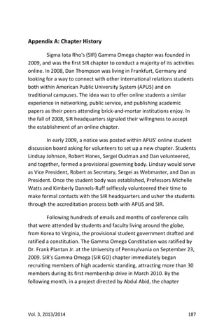 Vol. 3, 2013/2014 187
Appendix A: Chapter History
Sigma Iota Rho's (SIR) Gamma Omega chapter was founded in
2009, and was the first SIR chapter to conduct a majority of its activities
online. In 2008, Dan Thompson was living in Frankfurt, Germany and
looking for a way to connect with other international relations students
both within American Public University System (APUS) and on
traditional campuses. The idea was to offer online students a similar
experience in networking, public service, and publishing academic
papers as their peers attending brick-and-mortar institutions enjoy. In
the fall of 2008, SIR headquarters signaled their willingness to accept
the establishment of an online chapter.
In early 2009, a notice was posted within APUS’ online student
discussion board asking for volunteers to set up a new chapter. Students
Lindsay Johnson, Robert Hones, Sergei Oudman and Dan volunteered,
and together, formed a provisional governing body. Lindsay would serve
as Vice President, Robert as Secretary, Sergei as Webmaster, and Dan as
President. Once the student body was established, Professors Michelle
Watts and Kimberly Dannels-Ruff selflessly volunteered their time to
make formal contacts with the SIR headquarters and usher the students
through the accreditation process both with APUS and SIR.
Following hundreds of emails and months of conference calls
that were attended by students and faculty living around the globe,
from Korea to Virginia, the provisional student government drafted and
ratified a constitution. The Gamma Omega Constitution was ratified by
Dr. Frank Plantan Jr. at the University of Pennsylvania on September 23,
2009. SIR’s Gamma Omega (SIR GO) chapter immediately began
recruiting members of high academic standing, attracting more than 30
members during its first membership drive in March 2010. By the
following month, in a project directed by Abdul Abid, the chapter
 