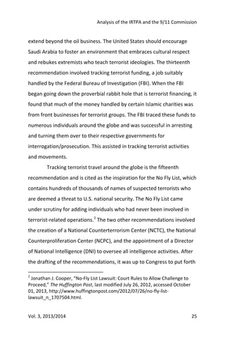 Analysis of the IRTPA and the 9/11 Commission
Vol. 3, 2013/2014 25
extend beyond the oil business. The United States should encourage
Saudi Arabia to foster an environment that embraces cultural respect
and rebukes extremists who teach terrorist ideologies. The thirteenth
recommendation involved tracking terrorist funding, a job suitably
handled by the Federal Bureau of Investigation (FBI). When the FBI
began going down the proverbial rabbit hole that is terrorist financing, it
found that much of the money handled by certain Islamic charities was
from front businesses for terrorist groups. The FBI traced these funds to
numerous individuals around the globe and was successful in arresting
and turning them over to their respective governments for
interrogation/prosecution. This assisted in tracking terrorist activities
and movements.
Tracking terrorist travel around the globe is the fifteenth
recommendation and is cited as the inspiration for the No Fly List, which
contains hundreds of thousands of names of suspected terrorists who
are deemed a threat to U.S. national security. The No Fly List came
under scrutiny for adding individuals who had never been involved in
terrorist-related operations.2
The two other recommendations involved
the creation of a National Counterterrorism Center (NCTC), the National
Counterproliferation Center (NCPC), and the appointment of a Director
of National Intelligence (DNI) to oversee all intelligence activities. After
the drafting of the recommendations, it was up to Congress to put forth
2
Jonathan J. Cooper, “No-Fly List Lawsuit: Court Rules to Allow Challenge to
Proceed,” The Huffington Post, last modified July 26, 2012, accessed October
01, 2013, http://www.huffingtonpost.com/2012/07/26/no-fly-list-
lawsuit_n_1707504.html.
 