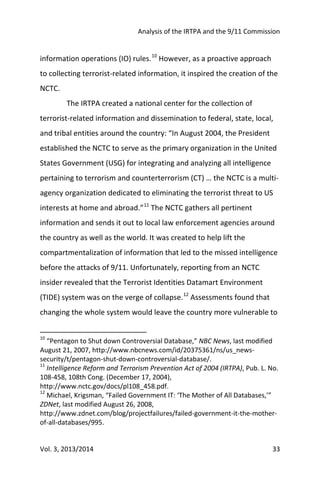 Analysis of the IRTPA and the 9/11 Commission
Vol. 3, 2013/2014 33
information operations (IO) rules.10
However, as a proactive approach
to collecting terrorist-related information, it inspired the creation of the
NCTC.
The IRTPA created a national center for the collection of
terrorist-related information and dissemination to federal, state, local,
and tribal entities around the country: “In August 2004, the President
established the NCTC to serve as the primary organization in the United
States Government (USG) for integrating and analyzing all intelligence
pertaining to terrorism and counterterrorism (CT) … the NCTC is a multi-
agency organization dedicated to eliminating the terrorist threat to US
interests at home and abroad.”11
The NCTC gathers all pertinent
information and sends it out to local law enforcement agencies around
the country as well as the world. It was created to help lift the
compartmentalization of information that led to the missed intelligence
before the attacks of 9/11. Unfortunately, reporting from an NCTC
insider revealed that the Terrorist Identities Datamart Environment
(TIDE) system was on the verge of collapse.12
Assessments found that
changing the whole system would leave the country more vulnerable to
10
“Pentagon to Shut down Controversial Database,” NBC News, last modified
August 21, 2007, http://www.nbcnews.com/id/20375361/ns/us_news-
security/t/pentagon-shut-down-controversial-database/.
11
Intelligence Reform and Terrorism Prevention Act of 2004 (IRTPA), Pub. L. No.
108-458, 108th Cong. (December 17, 2004),
http://www.nctc.gov/docs/pl108_458.pdf.
12
Michael, Krigsman, “Failed Government IT: ‘The Mother of All Databases,’”
ZDNet, last modified August 26, 2008,
http://www.zdnet.com/blog/projectfailures/failed-government-it-the-mother-
of-all-databases/995.
 