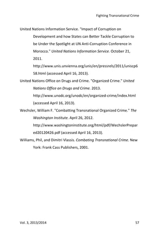 Fighting Transnational Crime
Vol. 3, 2013/2014 57
United Nations Information Service. "Impact of Corruption on
Development and how States can Better Tackle Corruption to
be Under the Spotlight at UN Anti-Corruption Conference in
Morocco." United Nations Information Service. October 21,
2011.
http://www.unis.unvienna.org/unis/en/pressrels/2011/uniscp6
58.html (accessed April 16, 2013).
United Nations Office on Drugs and Crime. "Organized Crime." United
Nations Office on Drugs and Crime. 2013.
http://www.unodc.org/unodc/en/organized-crime/index.html
(accessed April 16, 2013).
Wechsler, William F. "Combatting Transnational Organized Crime." The
Washington Institute. April 26, 2012.
http://www.washingtoninstitute.org/html/pdf/WechslerPrepar
ed20120426.pdf (accessed April 16, 2013).
Williams, Phil, and Dimitri Vlassis. Combating Transnational Crime. New
York: Frank Cass Publishers, 2001.
 