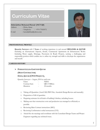 1
PROFESSIONAL PROFILE
Quantity Surveyor with 5 Years of working experience in and around SRILANKA & QATAR
Including an International Airports, Hotels, Commercial Apartments & Infrastructure Works
Including Water supply, Drainage, Pavements & Roads Projects, seeking a challenging and
responsible position which enables me to utilize my strength and skills to develops the organization
and myself.
CAREER HISTORY
 PERMASTEELISA GARTNER QATAR
(MAIN CONTRACTOR)
DOHA, QATAR (CP133 PROJECT),
Quantity Surveyor – August, 2014 to until now
Client - NDIA
Contract Sum - QR 1.9 Billion
Duration - 24 months
o Taking off Quantities (AutoCAD, PDF Files, Autodesk Design Review and manually).
o Preparation of bill of quantities
o Preparing estimates for all kinds of building’s finishes, including houses.
o Making sure that construction costs and production are managed as efficiently as
possible.
o Reviewing Main Contract instructions (MCI).
o Reviewing Confirmation verbal instructions (CVI).
o Attend the site meetings and coordinate with the Consultant Design Teams and Project
Engineers regarding any technical issues.
Curriculum Vitae
Abdul Jabbar Mohamed Harsad [NCT QS]
Address : Doha, Qatar
: Telephone : +974 77835972
E mail : harsadjabbar@yahoo.com
 