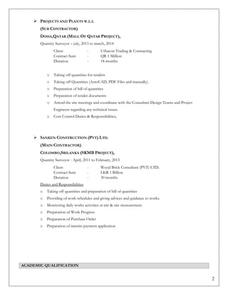 2
 PROJECTS AND PLANTS W.L.L
(SUB CONTRACTOR)
DOHA,QATAR (MALL OF QATAR PROJECT),
Quantity Surveyor – july, 2013 to march, 2014
Client - Urbacon Trading & Contracting
Contract Sum - QR 1 Million
Duration - 18 months
o Taking off quantities for tenders
o Taking off Quantities (AutoCAD, PDF Files and manually).
o Preparation of bill of quantities
o Preparation of tender documents
o Attend the site meetings and coordinate with the Consultant Design Teams and Project
Engineers regarding any technical issues.
o Cost Control Duties & Responsibilities,
 SANKEN CONSTRUCTION (PVT) LTD.
(MAIN CONTRACTOR)
COLOMBO,SRILANKA (SKMB PROJECT),
Quantity Surveyor - April, 2011 to February, 2013
Client - Wood Brick Consultant (PVT) LTD.
Contract Sum - LKR 1 Billion
Duration - 30 months
Duties and Responsibilities
o Taking off quantities and preparation of bill of quantities
o Providing of work schedules and giving advices and guidance to works.
o Monitoring daily works activities at site & site measurement.
o Preparation of Work Progress
o Preparation of Purchase Order
o Preparation of interim payment application
ACADEMIC QUALIFICATION
 