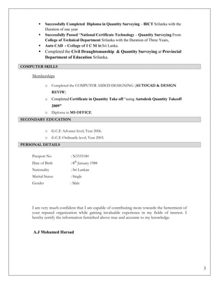 3
 Successfully Completed Diploma in Quantity Surveying – BICT Srilanka with the
Duration of one year
 Successfully Passed “National Certificate Technology – Quantity Surveying From
College of Technical Department Srilanka with the Duration of Three Years,
 Auto CAD - College of I C M in Sri Lanka.
 Completed the Civil Draughtsmanship & Quantity Surveying at Provincial
Department of Education Srilanka.
COMPUTER SKILLS
Memberships
o Completed the COMPUTER AIDED DESIGNING (AUTOCAD & DESIGN
REVIW)
o Completed Certificate in Quantity Take off “using Autodesk Quantity Takeoff
2009”
o Diploma in MS OFFICE
SECONDARY EDUCATION
o G.C.E Advance level, Year 2006.
o G.C.E Ordinarily level, Year 2003.
PERSONAL DETAILS
Passport No : N3335180
Date of Birth : 6th
January 1988
Nationality : Sri Lankan
Marital Status : Single
Gender : Male
I am very much confident that I am capable of contributing more towards the betterment of
your reputed organization while gaining invaluable experience in my fields of interest. I
hereby certify the information furnished above true and accurate to my knowledge.
A.J Mohamed Harsad
 