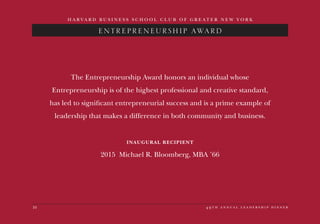 10 4 9 t h a n n u a l l e a d e r s h i p d i n n e r
H A R V A R D B U S I N E S S S C H O O L C L U B O F G R E A T E R N E W Y O R K
ENTREPRENEURSHIP AWARD
The Entrepreneurship Award honors an individual whose
Entrepreneurship is of the highest professional and creative standard,
has led to significant entrepreneurial success and is a prime example of
leadership that makes a difference in both community and business.
INAUGURAL RECIPIENT
2015 Michael R. Bloomberg, MBA ’66
 